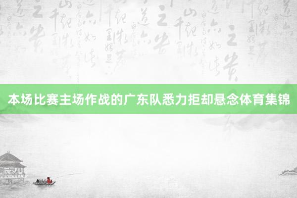 本场比赛主场作战的广东队悉力拒却悬念体育集锦
