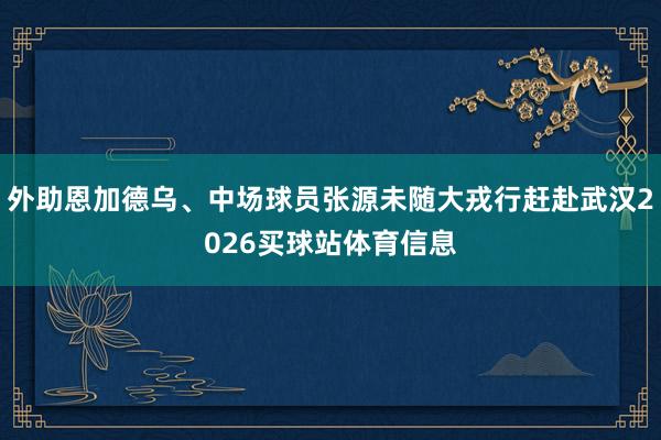 外助恩加德乌、中场球员张源未随大戎行赶赴武汉2026买球站体育信息