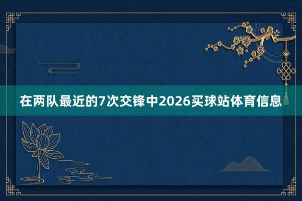 在两队最近的7次交锋中2026买球站体育信息