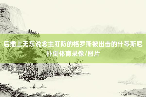后插上无东说念主盯防的格罗斯被出击的什琴斯尼扑倒体育录像/图片