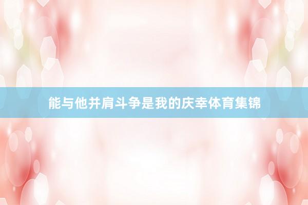 能与他并肩斗争是我的庆幸体育集锦