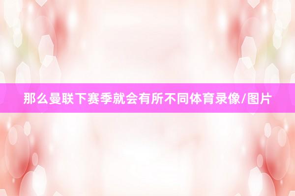 那么曼联下赛季就会有所不同体育录像/图片