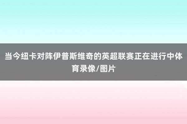 当今纽卡对阵伊普斯维奇的英超联赛正在进行中体育录像/图片