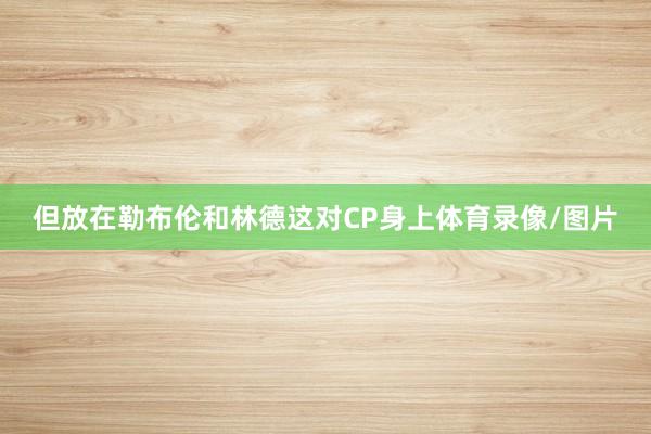 但放在勒布伦和林德这对CP身上体育录像/图片