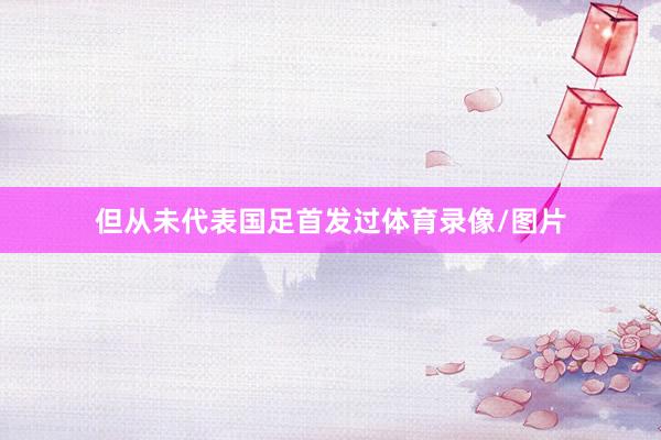 但从未代表国足首发过体育录像/图片