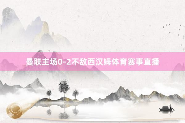 曼联主场0-2不敌西汉姆体育赛事直播