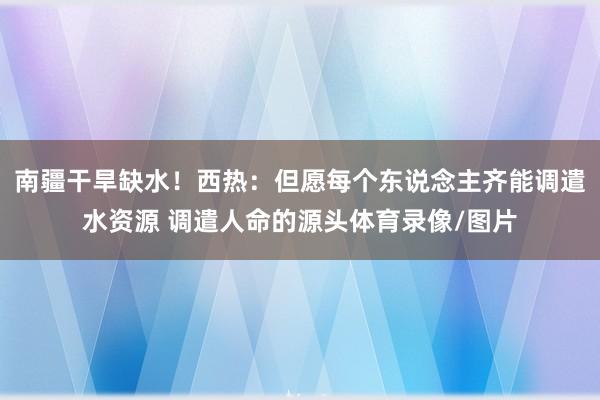南疆干旱缺水！西热：但愿每个东说念主齐能调遣水资源 调遣人命的源头体育录像/图片