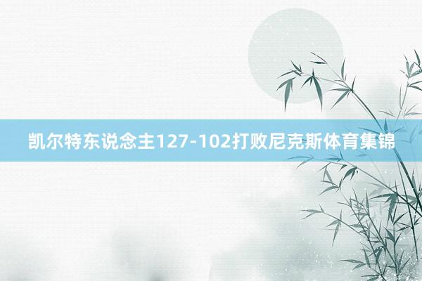 凯尔特东说念主127-102打败尼克斯体育集锦
