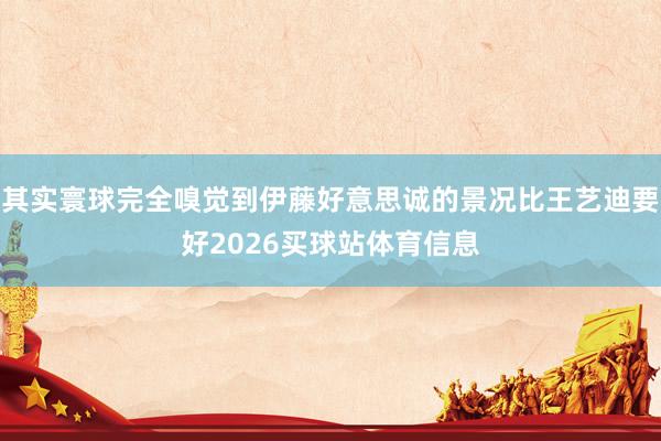 其实寰球完全嗅觉到伊藤好意思诚的景况比王艺迪要好2026买球站体育信息