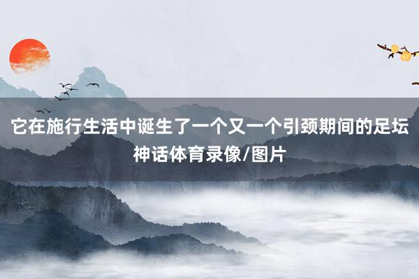 它在施行生活中诞生了一个又一个引颈期间的足坛神话体育录像/图片