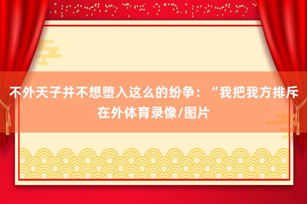 不外天子并不想堕入这么的纷争：“我把我方排斥在外体育录像/图片