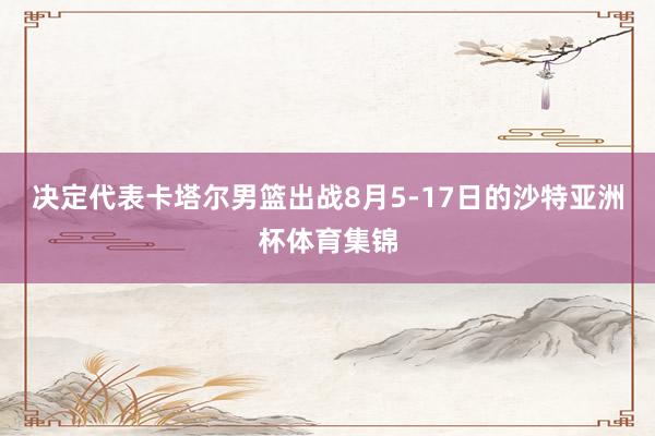 决定代表卡塔尔男篮出战8月5-17日的沙特亚洲杯体育集锦