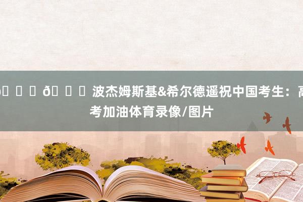 💙💛波杰姆斯基&希尔德遥祝中国考生:高考加油体育录像/图片