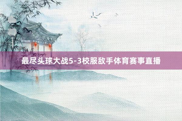 最尽头球大战5-3校服敌手体育赛事直播
