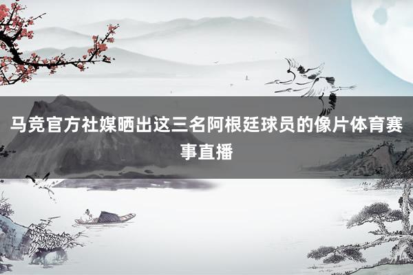 马竞官方社媒晒出这三名阿根廷球员的像片体育赛事直播
