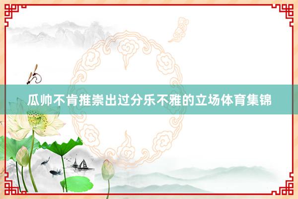 瓜帅不肯推崇出过分乐不雅的立场体育集锦