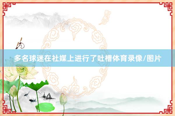 多名球迷在社媒上进行了吐槽体育录像/图片