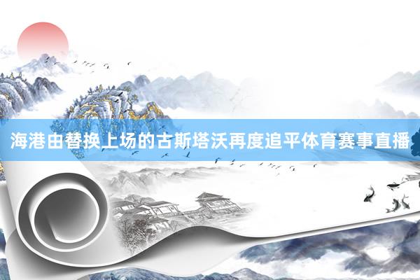 海港由替换上场的古斯塔沃再度追平体育赛事直播