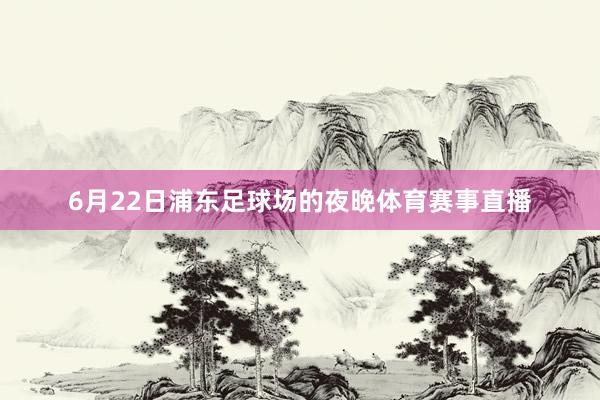 6月22日浦东足球场的夜晚体育赛事直播