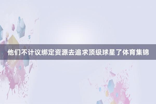 他们不计议绑定资源去追求顶级球星了体育集锦
