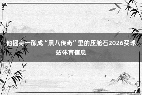 他摇身一酿成“黑八传奇”里的压舱石2026买球站体育信息