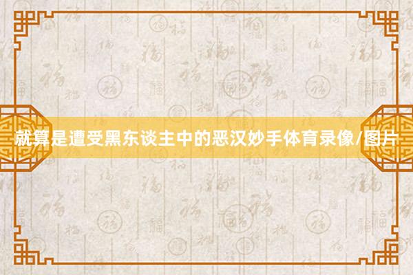 就算是遭受黑东谈主中的恶汉妙手体育录像/图片