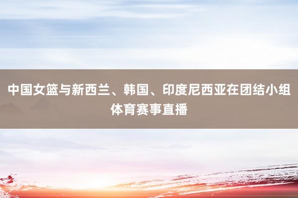 中国女篮与新西兰、韩国、印度尼西亚在团结小组体育赛事直播