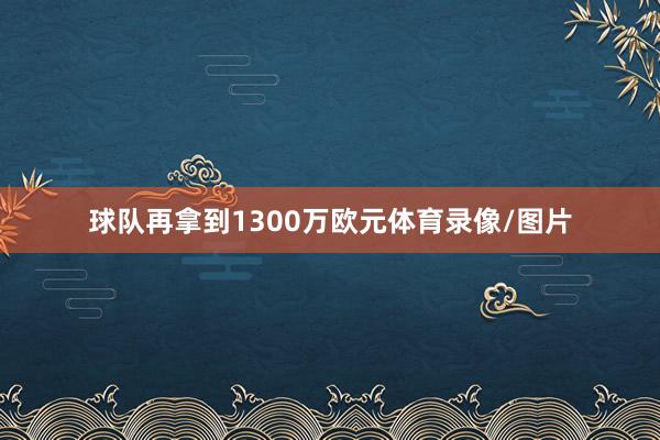 球队再拿到1300万欧元体育录像/图片