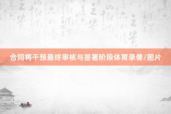 合同将干预最终审核与签署阶段体育录像/图片