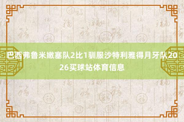 巴西弗鲁米嫩塞队2比1驯服沙特利雅得月牙队2026买球站体育信息