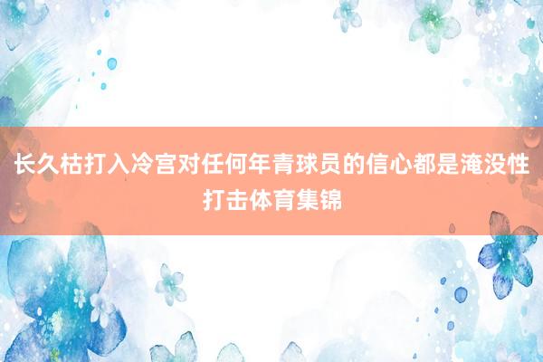 长久枯打入冷宫对任何年青球员的信心都是淹没性打击体育集锦