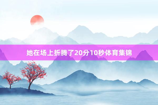 她在场上折腾了20分10秒体育集锦