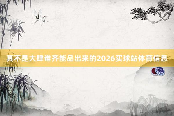 真不是大肆谁齐能品出来的2026买球站体育信息