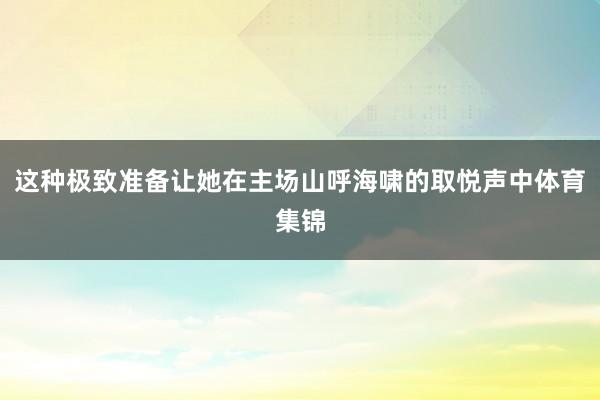 这种极致准备让她在主场山呼海啸的取悦声中体育集锦