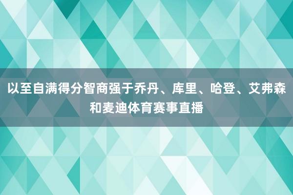 以至自满得分智商强于乔丹、库里、哈登、艾弗森和麦迪体育赛事直播