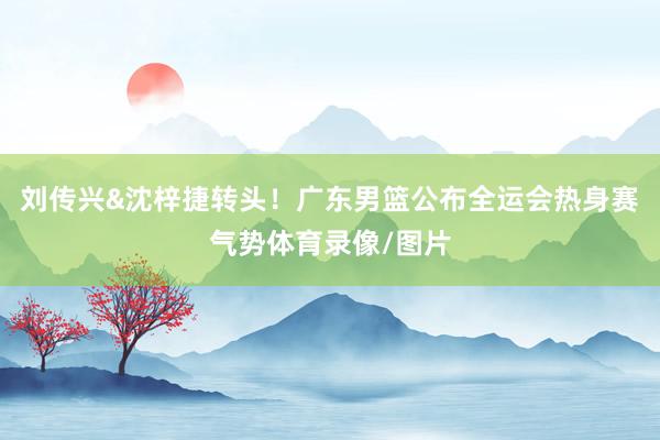 刘传兴&沈梓捷转头！广东男篮公布全运会热身赛气势体育录像/图片