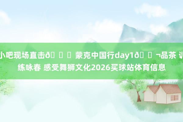 小吧现场直击😊蒙克中国行day1🎬品茶 训练咏春 感受舞狮文化2026买球站体育信息