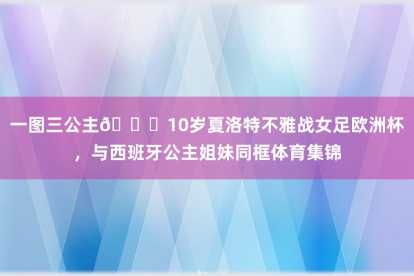 一图三公主👑10岁夏洛特不雅战女足欧洲杯，与西班牙公主姐妹同框体育集锦