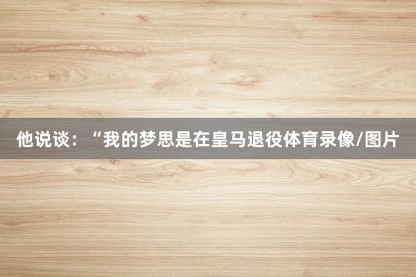 他说谈:“我的梦思是在皇马退役体育录像/图片