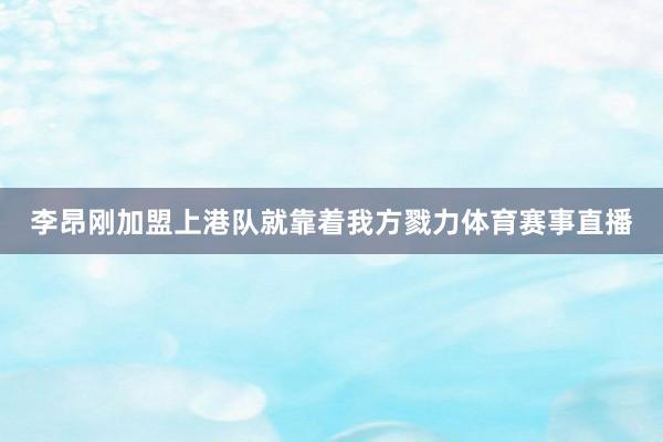 李昂刚加盟上港队就靠着我方戮力体育赛事直播