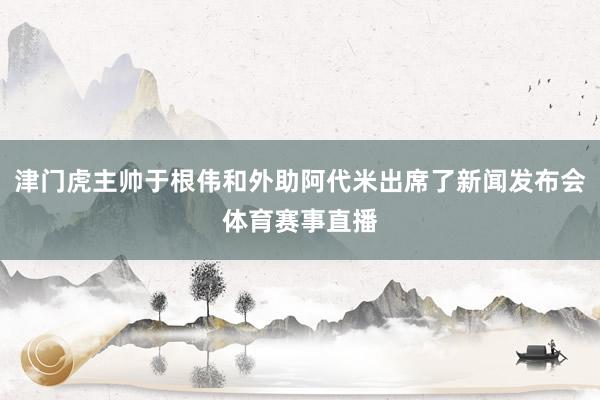 津门虎主帅于根伟和外助阿代米出席了新闻发布会体育赛事直播