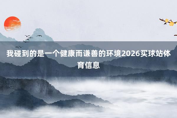 我碰到的是一个健康而谦善的环境2026买球站体育信息