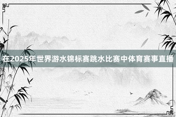 在2025年世界游水锦标赛跳水比赛中体育赛事直播