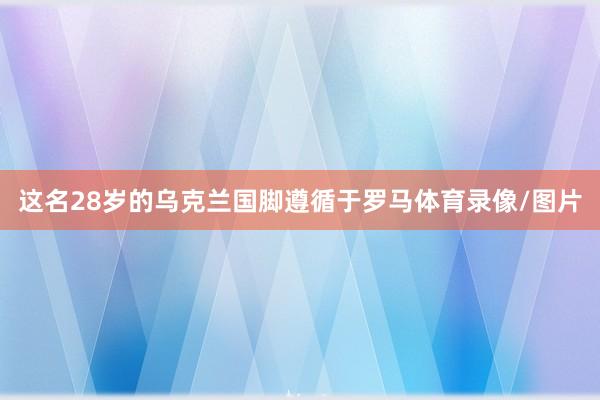 这名28岁的乌克兰国脚遵循于罗马体育录像/图片