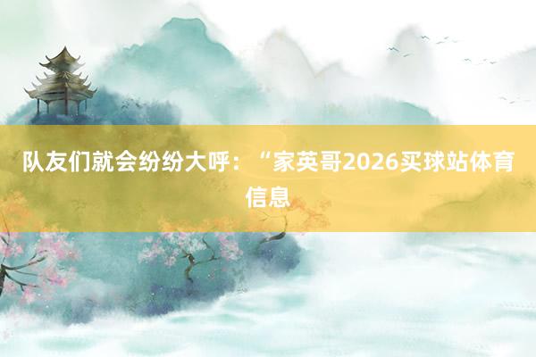 队友们就会纷纷大呼：“家英哥2026买球站体育信息