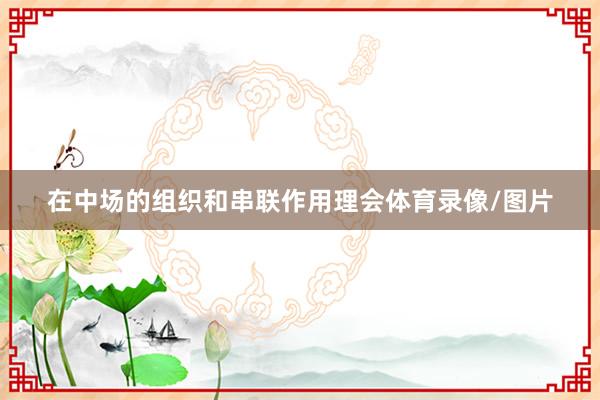 在中场的组织和串联作用理会体育录像/图片