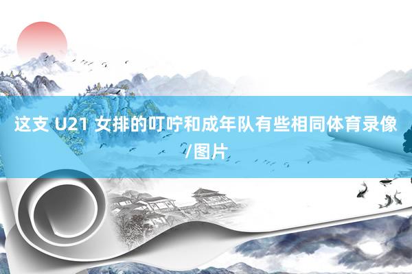 这支 U21 女排的叮咛和成年队有些相同体育录像/图片