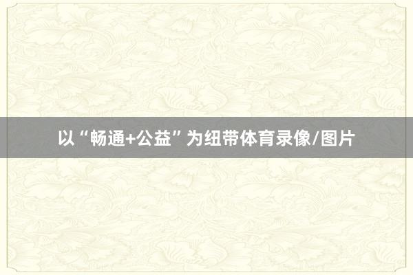 以“畅通+公益”为纽带体育录像/图片