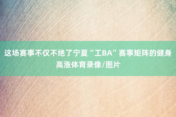 这场赛事不仅不绝了宁夏“工BA”赛事矩阵的健身高涨体育录像/图片
