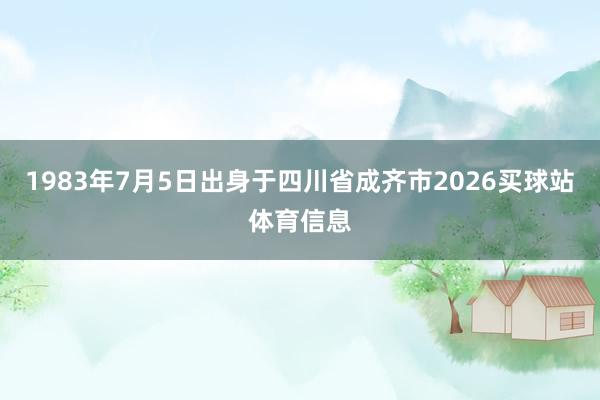 1983年7月5日出身于四川省成齐市2026买球站体育信息